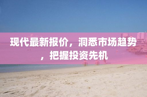现代最新报价，洞悉市场趋势，把握投资先机