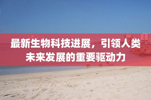 最新生物科技进展，引领人类未来发展的重要驱动力