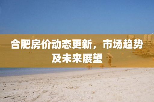 合肥房价动态更新，市场趋势及未来展望