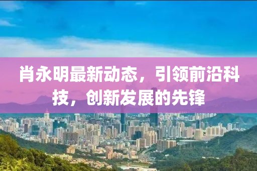 肖永明最新动态，引领前沿科技，创新发展的先锋