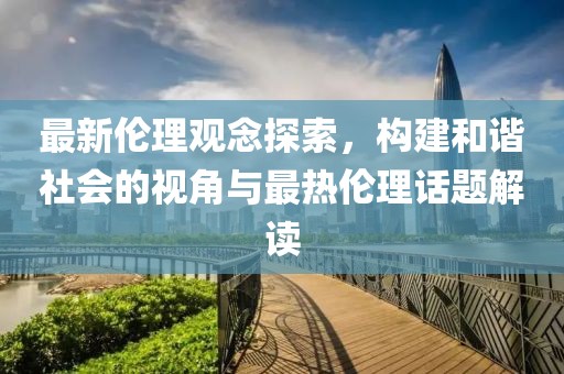 最新伦理观念探索，构建和谐社会的视角与最热伦理话题解读