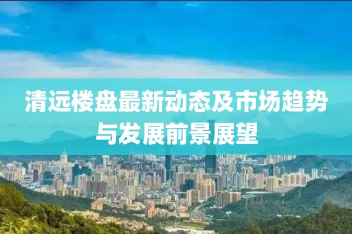 清远楼盘最新动态及市场趋势与发展前景展望