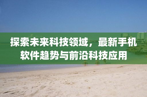 探索未来科技领域，最新手机软件趋势与前沿科技应用