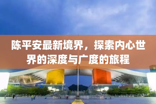 陈平安最新境界，探索内心世界的深度与广度的旅程