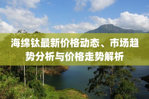 海绵钛最新价格动态、市场趋势分析与价格走势解析