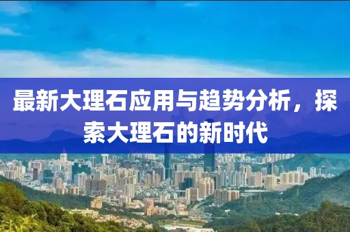 最新大理石应用与趋势分析，探索大理石的新时代