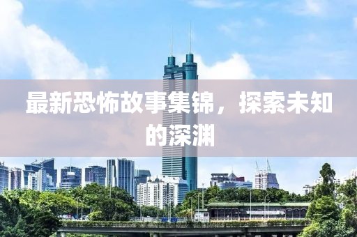 最新恐怖故事集锦，探索未知的深渊