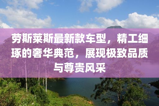 劳斯莱斯最新款车型，精工细琢的奢华典范，展现极致品质与尊贵风采