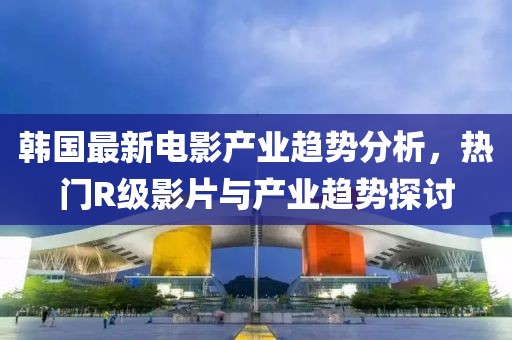 韩国最新电影产业趋势分析，热门R级影片与产业趋势探讨