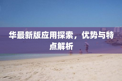 华最新版应用探索，优势与特点解析