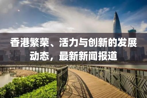 香港繁荣、活力与创新的发展动态，最新新闻报道