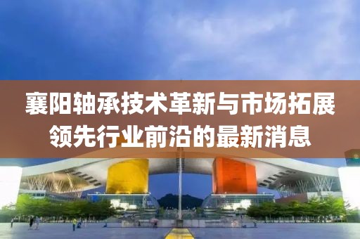 襄阳轴承技术革新与市场拓展领先行业前沿的最新消息