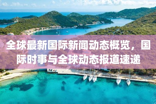 全球最新国际新闻动态概览，国际时事与全球动态报道速递