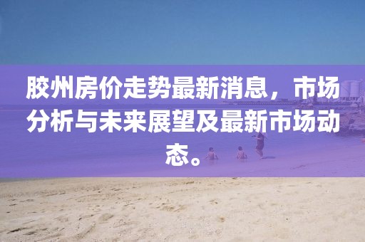 胶州房价走势最新消息，市场分析与未来展望及最新市场动态。