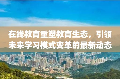 在线教育重塑教育生态，引领未来学习模式变革的最新动态