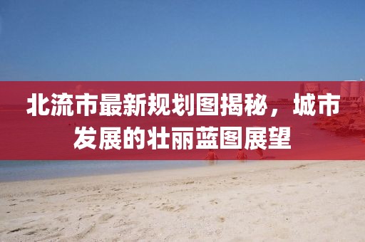 北流市最新规划图揭秘，城市发展的壮丽蓝图展望
