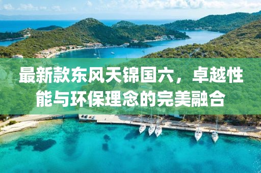 最新款东风天锦国六，卓越性能与环保理念的完美融合