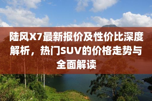 陆风X7最新报价及性价比深度解析，热门SUV的价格走势与全面解读