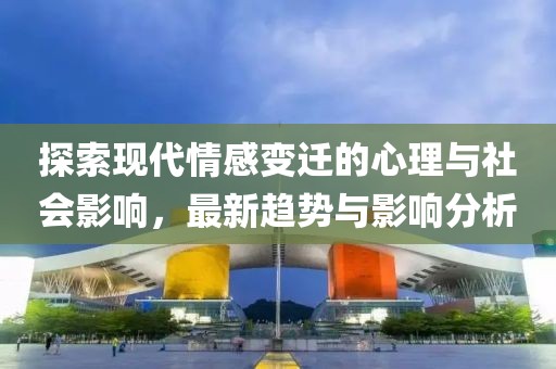 探索现代情感变迁的心理与社会影响，最新趋势与影响分析
