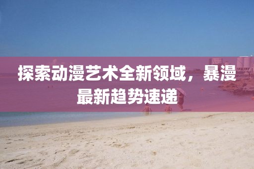 探索动漫艺术全新领域，暴漫最新趋势速递