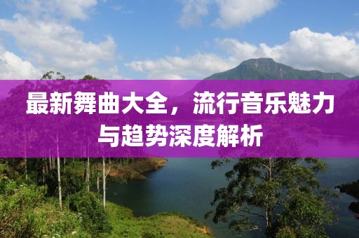 最新舞曲大全，流行音乐魅力与趋势深度解析