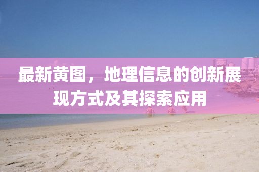 最新黄图，地理信息的创新展现方式及其探索应用