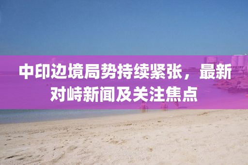 中印边境局势持续紧张，最新对峙新闻及关注焦点