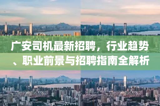 广安司机最新招聘，行业趋势、职业前景与招聘指南全解析