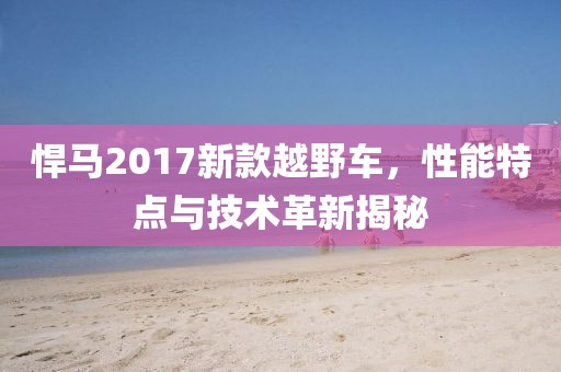 悍马2017新款越野车，性能特点与技术革新揭秘