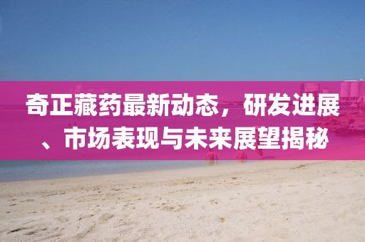 奇正藏药最新动态，研发进展、市场表现与未来展望揭秘