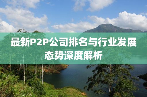 最新P2P公司排名与行业发展态势深度解析