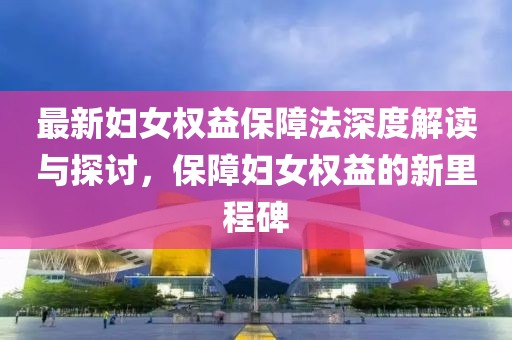 最新妇女权益保障法深度解读与探讨，保障妇女权益的新里程碑