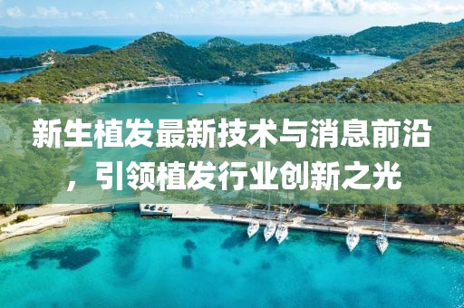 新生植发最新技术与消息前沿，引领植发行业创新之光