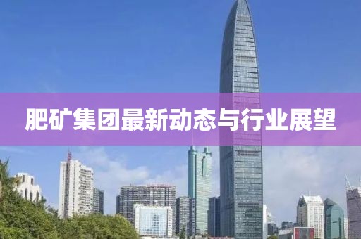 肥矿集团最新动态与行业展望