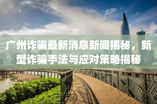 广州诈骗最新消息新闻揭秘，新型诈骗手法与应对策略揭秘