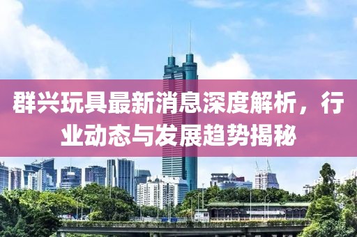 群兴玩具最新消息深度解析，行业动态与发展趋势揭秘