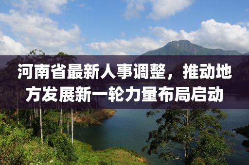 河南省最新人事调整，推动地方发展新一轮力量布局启动
