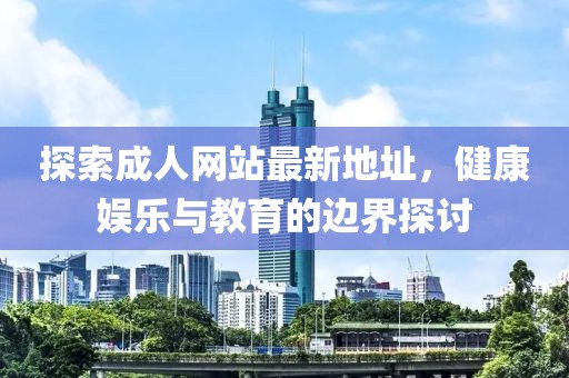探索成人网站最新地址，健康娱乐与教育的边界探讨
