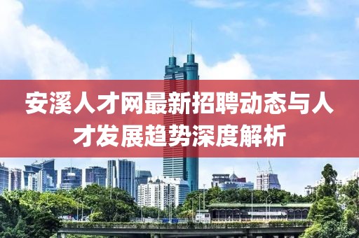 安溪人才网最新招聘动态与人才发展趋势深度解析