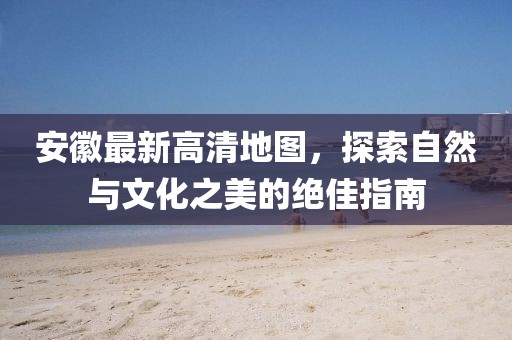 安徽最新高清地图，探索自然与文化之美的绝佳指南