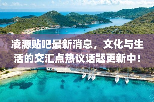 凌源贴吧最新消息，文化与生活的交汇点热议话题更新中！