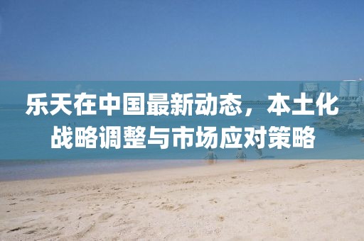 乐天在中国最新动态，本土化战略调整与市场应对策略