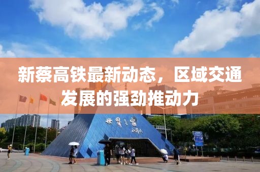 新蔡高铁最新动态，区域交通发展的强劲推动力