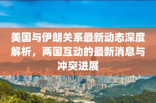 美国与伊朗关系最新动态深度解析，两国互动的最新消息与冲突进展