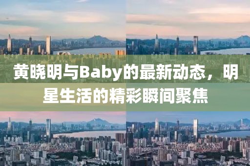 黄晓明与Baby的最新动态，明星生活的精彩瞬间聚焦