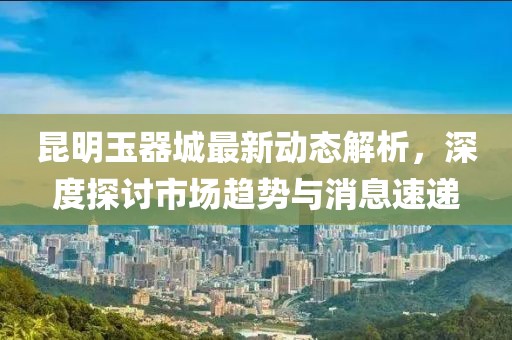 昆明玉器城最新动态解析，深度探讨市场趋势与消息速递
