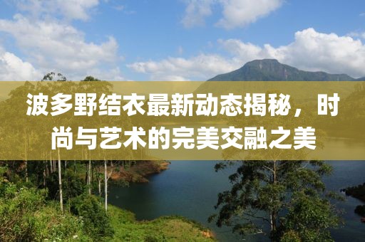 波多野结衣最新动态揭秘，时尚与艺术的完美交融之美