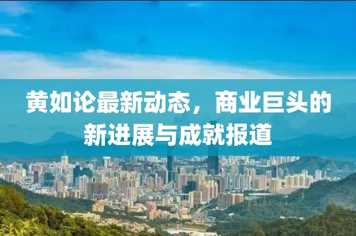 黄如论最新动态，商业巨头的新进展与成就报道