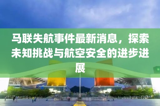 马联失航事件最新消息，探索未知挑战与航空安全的进步进展