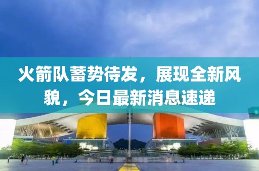 火箭队蓄势待发，展现全新风貌，今日最新消息速递